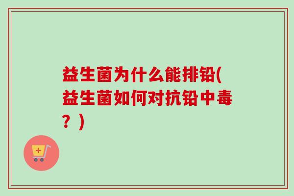 益生菌为什么能排铅(益生菌如何对抗铅中毒?) 益生菌为什么能排铅(益生菌如何对抗铅中毒?)