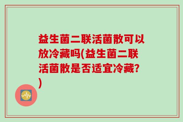 益生菌二联活菌散可以放冷藏吗(益生菌二联活菌散是否适宜冷藏?) 益生菌二联活菌散可以放冷藏吗(益生菌二联活菌散是否适宜冷藏?)