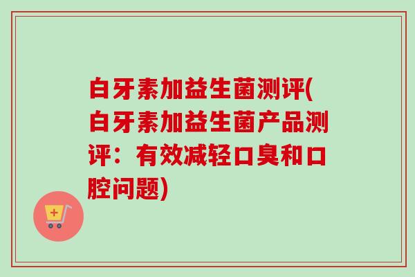 白牙素加益生菌测评(白牙素加益生菌产品测评：有效减轻和口腔问题)