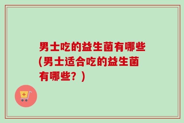 男士吃的益生菌有哪些(男士适合吃的益生菌有哪些？)