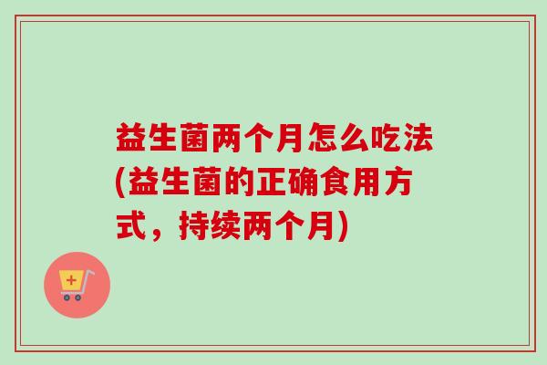 益生菌两个月怎么吃法(益生菌的正确食用方式,持续两个月) 益生菌两个月怎么吃法(益生菌的正确食用方式,持续两个月)