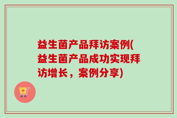 益生菌产品拜访案例(益生菌产品成功实现拜访增长,案例分享) 益生菌产品拜访案例(益生菌产品成功实现拜访增长,案例分享)