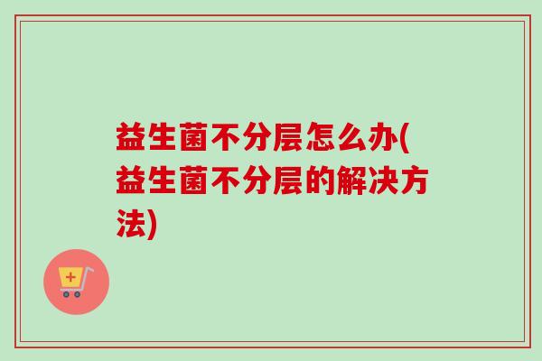 益生菌不分层怎么办(益生菌不分层的解决方法) 益生菌不分层怎么办(益生菌不分层的解决方法)