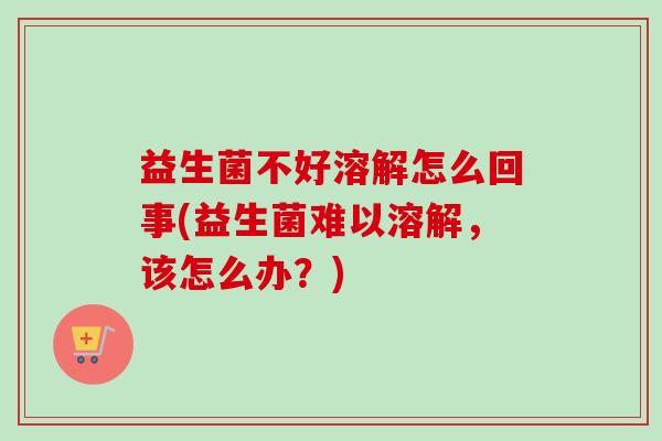 益生菌不好溶解怎么回事(益生菌难以溶解,该怎么办?) 益生菌不好溶解怎么回事(益生菌难以溶解,该怎么办?)