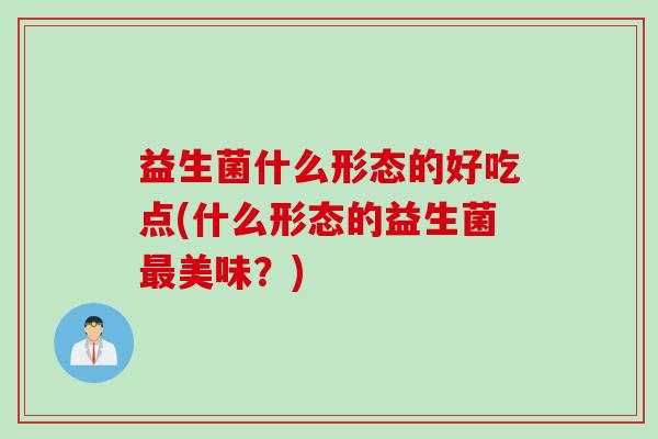 益生菌什么形态的好吃点(什么形态的益生菌美味？)