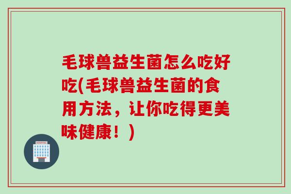 毛球兽益生菌怎么吃好吃(毛球兽益生菌的食用方法,让你吃得更美味健康!) 毛球兽益生菌怎么吃好吃(毛球兽益生菌的食用方法,让你吃得更美味健康!)