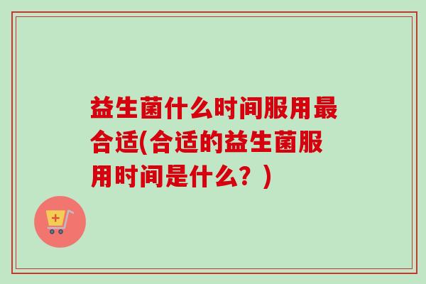 益生菌什么时间服用合适(合适的益生菌服用时间是什么?) 益生菌什么时间服用合适(合适的益生菌服用时间是什么?)