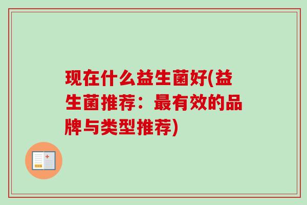 现在什么益生菌好(益生菌推荐:有效的品牌与类型推荐) 现在什么益生菌好(益生菌推荐:有效的品牌与类型推荐)