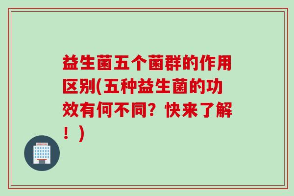 益生菌五个菌群的作用区别(五种益生菌的功效有何不同?快来了解!) 益生菌五个菌群的作用区别(五种益生菌的功效有何不同?快来了解!)