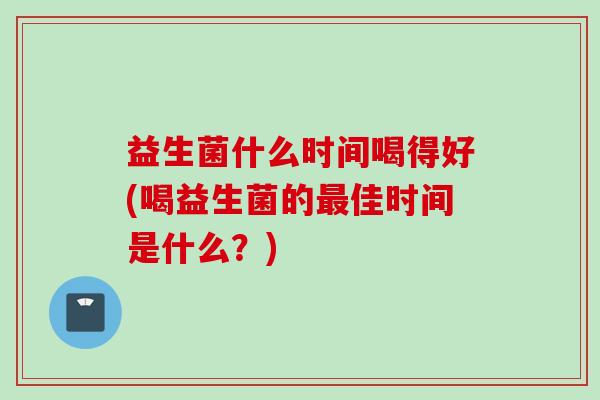 益生菌什么时间喝得好(喝益生菌的佳时间是什么？)