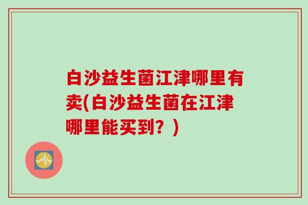 白沙益生菌江津哪里有卖(白沙益生菌在江津哪里能买到?) 白沙益生菌江津哪里有卖(白沙益生菌在江津哪里能买到?)