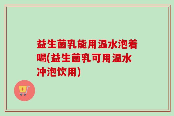 益生菌乳能用温水泡着喝(益生菌乳可用温水冲泡饮用) 益生菌乳能用温水泡着喝(益生菌乳可用温水冲泡饮用)