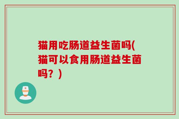 猫用吃肠道益生菌吗(猫可以食用肠道益生菌吗?) 猫用吃肠道益生菌吗(猫可以食用肠道益生菌吗?)