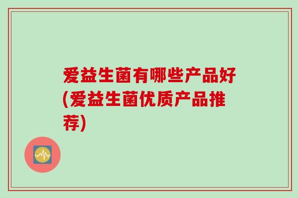 爱益生菌有哪些产品好(爱益生菌优质产品推荐) 爱益生菌有哪些产品好(爱益生菌优质产品推荐)