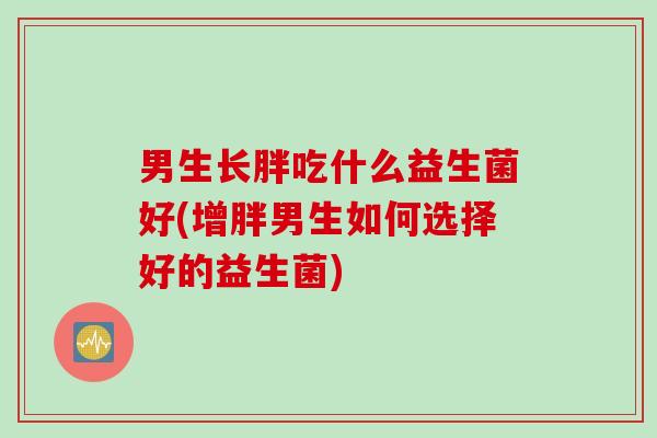 男生长胖吃什么益生菌好(增胖男生如何选择好的益生菌) 男生长胖吃什么益生菌好(增胖男生如何选择好的益生菌)