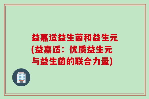 益嘉适益生菌和益生元(益嘉适:优质益生元与益生菌的联合力量) 益嘉适益生菌和益生元(益嘉适:优质益生元与益生菌的联合力量)