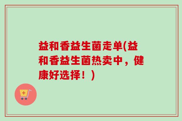 益和香益生菌走单(益和香益生菌热卖中,健康好选择!) 益和香益生菌走单(益和香益生菌热卖中,健康好选择!)