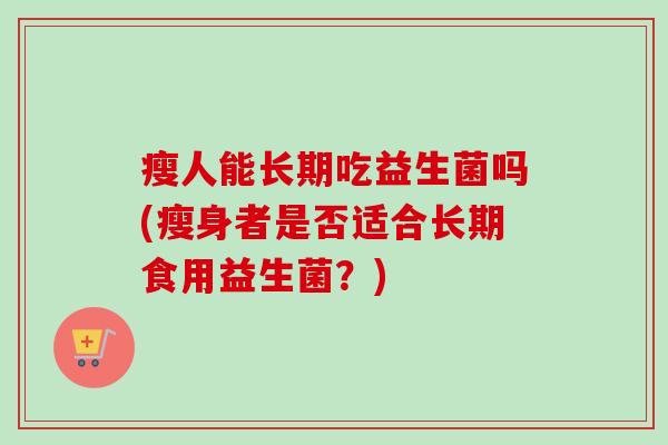 瘦人能长期吃益生菌吗(瘦身者是否适合长期食用益生菌?) 瘦人能长期吃益生菌吗(瘦身者是否适合长期食用益生菌?)