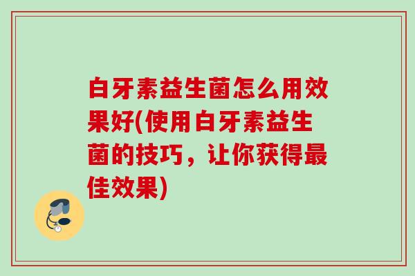 白牙素益生菌怎么用效果好(使用白牙素益生菌的技巧，让你获得佳效果)