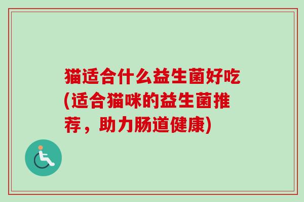 猫适合什么益生菌好吃(适合猫咪的益生菌推荐,助力肠道健康) 猫适合什么益生菌好吃(适合猫咪的益生菌推荐,助力肠道健康)