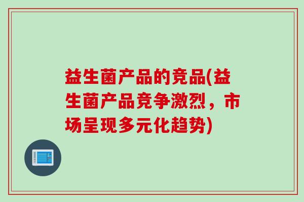 益生菌产品的竞品(益生菌产品竞争激烈,市场呈现多元化趋势) 益生菌产品的竞品(益生菌产品竞争激烈,市场呈现多元化趋势)