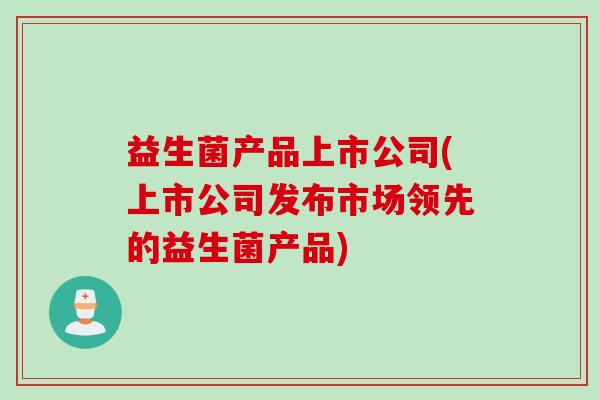 益生菌产品上市公司(上市公司发布市场领先的益生菌产品) 益生菌产品上市公司(上市公司发布市场领先的益生菌产品)