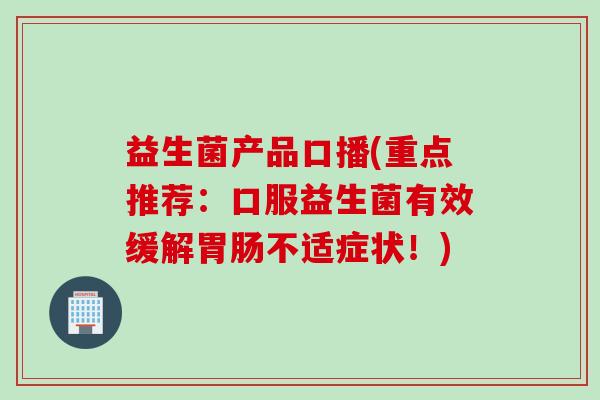 益生菌产品口播(重点推荐:口服益生菌有效缓解不适症状!) 益生菌产品口播(重点推荐:口服益生菌有效缓解不适症状!)