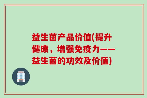 益生菌产品价值(提升健康,增强力——益生菌的功效及价值) 益生菌产品价值(提升健康,增强力——益生菌的功效及价值)