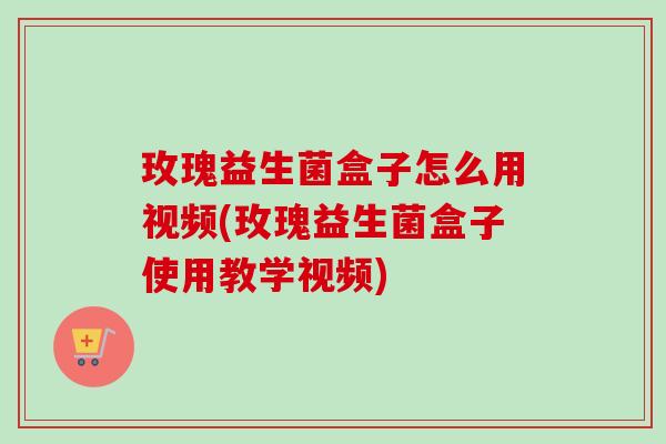 玫瑰益生菌盒子怎么用视频(玫瑰益生菌盒子使用教学视频) 玫瑰益生菌盒子怎么用视频(玫瑰益生菌盒子使用教学视频)