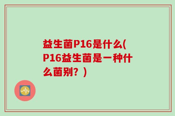 益生菌P16是什么(P16益生菌是一种什么菌别?) 益生菌P16是什么(P16益生菌是一种什么菌别?)