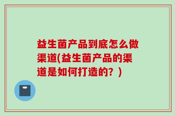 益生菌产品到底怎么做渠道(益生菌产品的渠道是如何打造的?) 益生菌产品到底怎么做渠道(益生菌产品的渠道是如何打造的?)