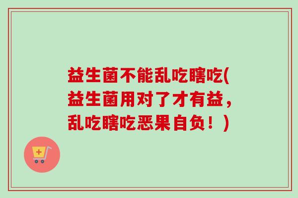 益生菌不能乱吃瞎吃(益生菌用对了才有益，乱吃瞎吃恶果自负！)