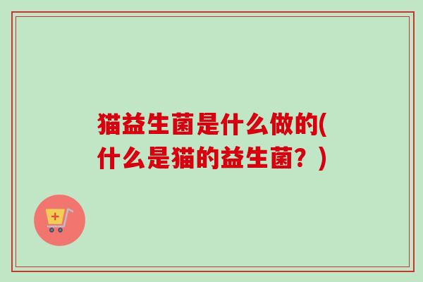 猫益生菌是什么做的(什么是猫的益生菌?) 猫益生菌是什么做的(什么是猫的益生菌?)