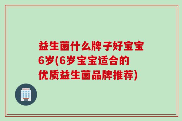 益生菌什么牌子好宝宝6岁(6岁宝宝适合的优质益生菌品牌推荐)