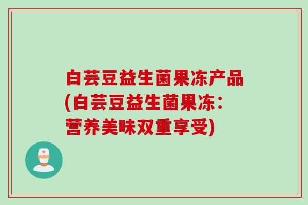 白芸豆益生菌果冻产品(白芸豆益生菌果冻：营养美味双重享受)