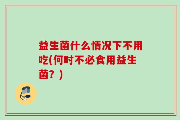 益生菌什么情况下不用吃(何时不必食用益生菌？)