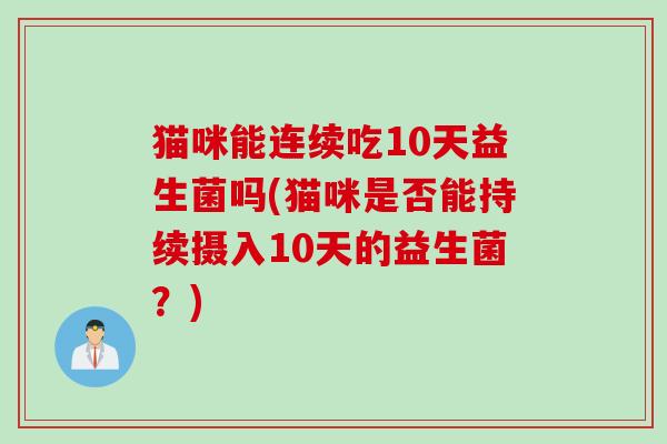 猫咪能连续吃10天益生菌吗(猫咪是否能持续摄入10天的益生菌?) 猫咪能连续吃10天益生菌吗(猫咪是否能持续摄入10天的益生菌?)