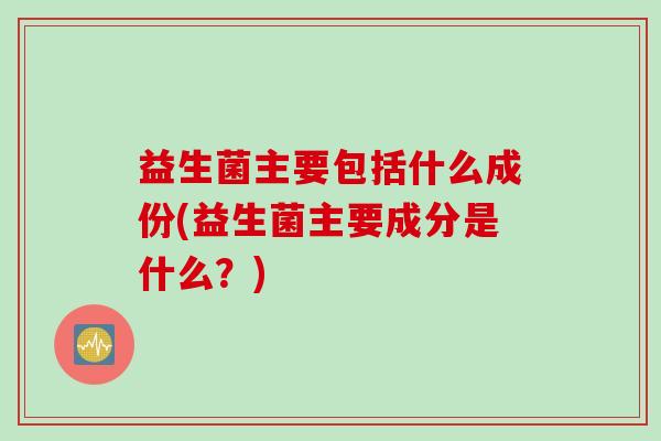 益生菌主要包括什么成份(益生菌主要成分是什么？)
