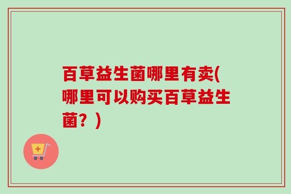 百草益生菌哪里有卖(哪里可以购买百草益生菌?) 百草益生菌哪里有卖(哪里可以购买百草益生菌?)
