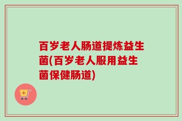 百岁老人肠道提炼益生菌(百岁老人服用益生菌保健肠道) 百岁老人肠道提炼益生菌(百岁老人服用益生菌保健肠道)