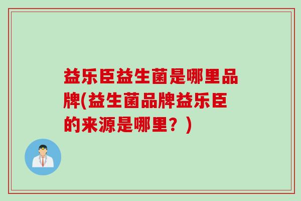 益乐臣益生菌是哪里品牌(益生菌品牌益乐臣的来源是哪里？)