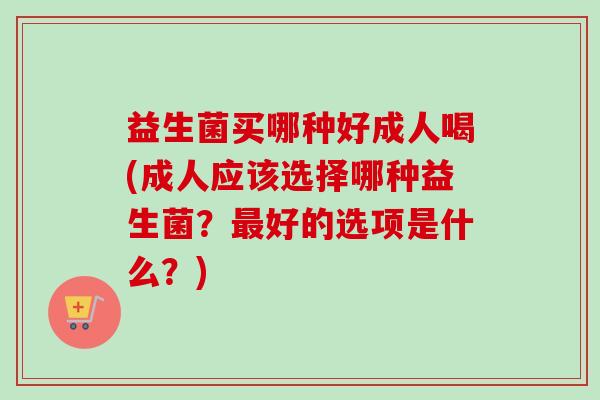 益生菌买哪种好成人喝(成人应该选择哪种益生菌？好的选项是什么？)