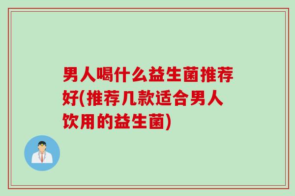 男人喝什么益生菌推荐好(推荐几款适合男人饮用的益生菌)