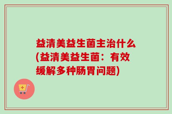 益清美益生菌主什么(益清美益生菌:有效缓解多种肠胃问题) 益清美益生菌主什么(益清美益生菌:有效缓解多种肠胃问题)