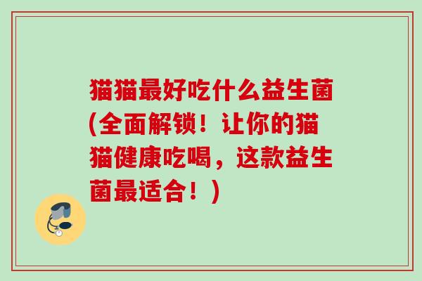 猫猫好吃什么益生菌(全面解锁！让你的猫猫健康吃喝，这款益生菌适合！)