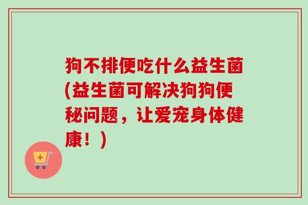 狗不排便吃什么益生菌(益生菌可解决狗狗问题，让爱宠身体健康！)