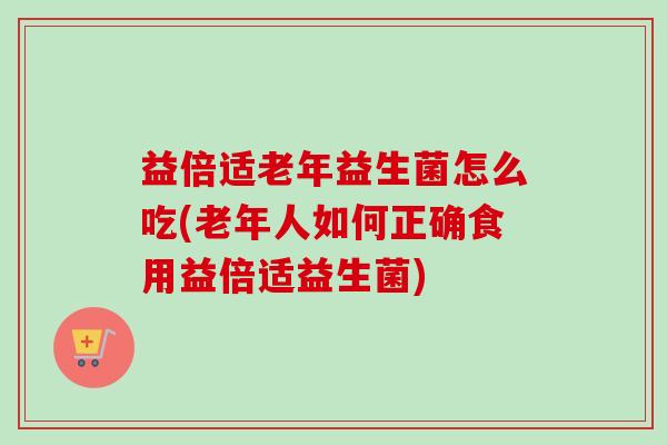 益倍适老年益生菌怎么吃(老年人如何正确食用益倍适益生菌)