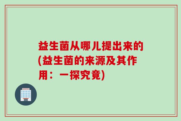 益生菌从哪儿提出来的(益生菌的来源及其作用：一探究竟)