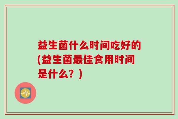 益生菌什么时间吃好的(益生菌佳食用时间是什么?) 益生菌什么时间吃好的(益生菌佳食用时间是什么?)