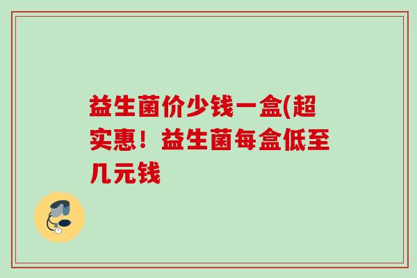 益生菌价少钱一盒(超实惠!益生菌每盒低至几元钱 益生菌价少钱一盒(超实惠!益生菌每盒低至几元钱